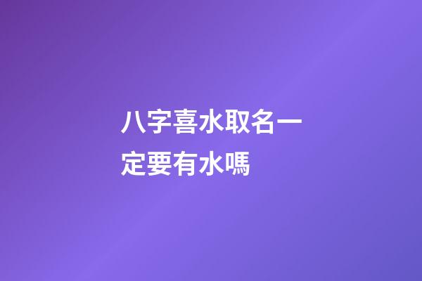 八字喜水取名一定要有水嗎 (八字喜水怎么起名)